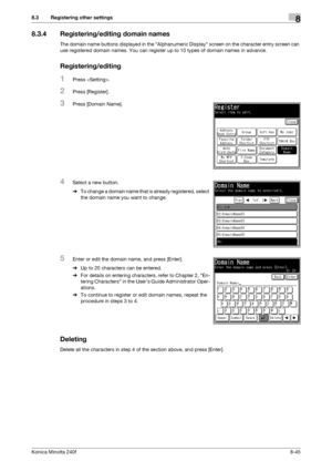 Page 253Konica Minolta 240f8-45
8.3 Registering other settings8
8.3.4 Registering/editing domain names
The domain name buttons displayed in the Alphanumeric Display screen on the character entry screen can 
use registered domain names. You can register up to 10 types of domain names in advance.
Registering/editing
1Press .
2Press [Register].
3Press [Domain Name].
4Select a new button.
%To change a domain name that is already registered, select 
the domain name you want to change.
5Enter or edit the domain name,...