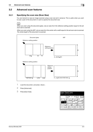 Page 33Konica Minolta 240f3-5
3.2 Advanced scan features3
3.2 Advanced scan features
3.2.1 Specifying the scan size (Scan Size)
You can transmit or save an image scanned using a scan size set in advance. This is useful when you want 
to scan a part of the document or want to specify the document size.
d
When you scan using the document glass, only an area from the reference setting position equal to the set 
scan size is scanned.
When you scan using the ADF, only an area from the center with a width equal to...