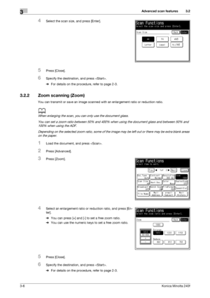 Page 34Advanced scan features3
3-6Konica Minolta 240f
3.2
4Select the scan size, and press [Enter].
5Press [Close].
6Specify the destination, and press .
%For details on the procedure, refer to page 2-3. 
3.2.2 Zoom scanning (Zoom)
You can transmit or save an image scanned with an enlargement ratio or reduction ratio.
d
When enlarging the scan, you can only use the document glass.
You can set a zoom ratio between 50% and 400% when using the document glass and between 50% and 
100% when using the ADF.
Depending...