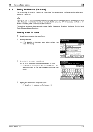 Page 47Konica Minolta 240f3-19
3.2 Advanced scan features3
3.2.8 Setting the file name (File Name)
You can edit the file name for the scanned image data. You can also enter the file name using a file name 
registered in advance.
d
If you do not edit the file name, the current year, month, day, and time are automatically used as the file name 
when the data is transmitted or saved. For example, the file name for a TIFF file created at 13:30:30 on the 
15th of December, 2009 will be 20091215133030.tif.
For...