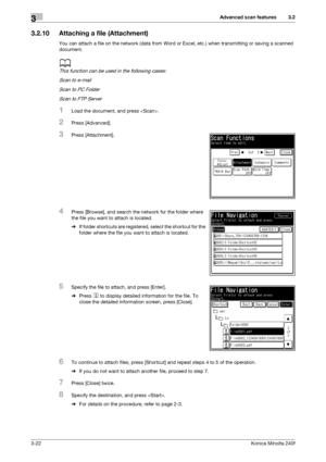 Page 50Advanced scan features3
3-22Konica Minolta 240f
3.2
3.2.10 Attaching a file (Attachment)
You can attach a file on the network (data from Word or Excel, etc.) when transmitting or saving a scanned 
document.
d
This function can be used in the following cases:
Scan to e-mail
Scan to PC Folder
Scan to FTP Server
1Load the document, and press .
2Press [Advanced].
3Press [Attachment].
4Press [Browse], and search the network for the folder where 
the file you want to attach is located.
%If folder shortcuts are...