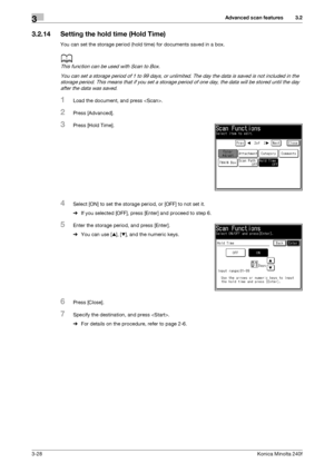 Page 56Advanced scan features3
3-28Konica Minolta 240f
3.2
3.2.14 Setting the hold time (Hold Time)
You can set the storage period (hold time) for documents saved in a box.
d
This function can be used with Scan to Box.
You can set a storage period of 1 to 99 days, or unlimited. The day the data is saved is not included in the 
storage period. This means that if you set a storage period of one day, the data will be stored until the day 
after the data was saved.
1Load the document, and press .
2Press...