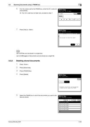 Page 61Konica Minolta 240f3-33
3.3 Scanning documents using a TWAIN box3
6If an I.D. code is set for the TWAIN box, enter the I.D. code and 
press [Enter].
%If an I.D. code has not been set, proceed to step 7.
7Press [Yes] or .
d
Up to 99 files can be stored in a single box.
Up to 9,999 pages of documents can be stored as a single file.
3.3.2 Deleting stored documents
1Press .
2Press [Advanced].
3Press [TWAIN Box].
4Press [Delete].
5Select the TWAIN box in which the documents you want to de-
lete are stored....