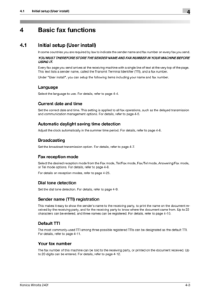 Page 69Konica Minolta 240f4-3
4.1 Initial setup (User install)4
4 Basic fax functions
4.1 Initial setup (User install)
In some countries you are required by law to indicate the sender name and fax number on every fax you send.
YOU MUST THEREFORE STORE THE SENDER NAME AND FAX NUMBER IN YOUR MACHINE BEFORE 
USING IT.
Every fax page you send arrives at the receiving machine with a single line of text at the very top of the page. 
This text lists a sender name, called the Transmit Terminal Identifier (TTI), and a...