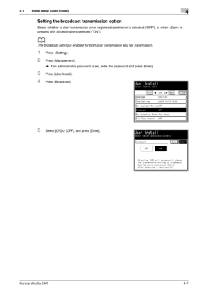 Page 73Konica Minolta 240f4-7
4.1 Initial setup (User install)4
Setting the broadcast transmission option
Select whether to start transmission when registered destination is selected (OFF), or when  is 
pressed with all destinations selected (ON).
d
The broadcast setting is enabled for both scan transmission and fax transmission.
1Press .
2Press [Management].
%If an administrator password is set, enter the password and press [Enter].
3Press [User Install].
4Press [Broadcast].
5Select [ON] or [OFF], and press...