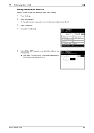 Page 75Konica Minolta 240f4-9
4.1 Initial setup (User install)4
Setting the dial tone detection
Select if you set the dial tone detection. Select [OFF] normally.
1Press .
2Press [Management].
%If an administrator password is set, enter the password and press [Enter].
3Press [User Install].
4Press [Dial Tone Detect].
5Select [ON] or [OFF] to detect or not detect the dial tone, and 
press [Enter].
%If you select [ON], you cannot transmit the faxes through a 
line that cannot acquire a dial tone.
Downloaded From...