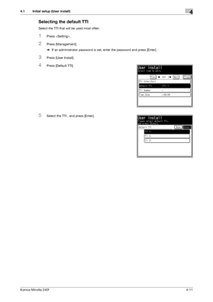 Page 77Konica Minolta 240f4-11
4.1 Initial setup (User install)4
Selecting the default TTI
Select the TTI that will be used most often.
1Press .
2Press [Management].
%If an administrator password is set, enter the password and press [Enter].
3Press [User Install].
4Press [Default TTI].
5Select the TTI , and press [Enter].
Downloaded From ManualsPrinter.com Manuals 