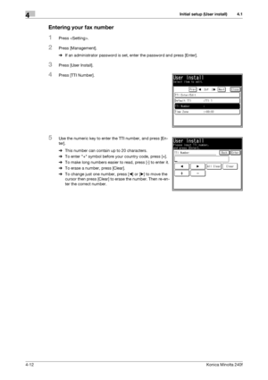 Page 78Initial setup (User install)4
4-12Konica Minolta 240f
4.1
Entering your fax number
1Press .
2Press [Management].
%If an administrator password is set, enter the password and press [Enter].
3Press [User Install].
4Press [TTI Number].
5Use the numeric key to enter the TTI number, and press [En-
ter].
%This number can contain up to 20 characters.
%To enter + symbol before your country code, press [+].
%To make long numbers easier to read, press [-] to enter it.
%To erase a number, press [Clear].
%To change...