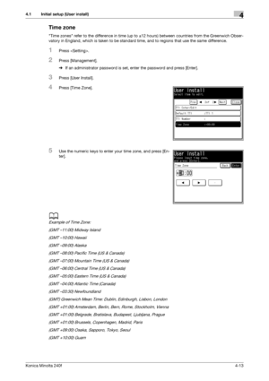 Page 79Konica Minolta 240f4-13
4.1 Initial setup (User install)4
Time zone
Time zones refer to the difference in time (up to ±12 hours) between countries from the Greenwich Obser-
vatory in England, which is taken to be standard time, and to regions that use the same difference.
1Press .
2Press [Management].
%If an administrator password is set, enter the password and press [Enter].
3Press [User Install].
4Press [Time Zone].
5Use the numeric keys to enter your time zone, and press [En-
ter].
d
Example of Time...