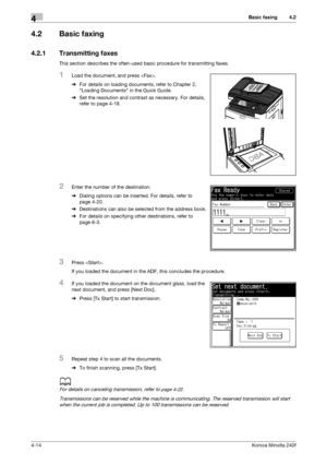 Page 80Basic faxing4
4-14Konica Minolta 240f
4.2
4.2 Basic faxing
4.2.1 Transmitting faxes
This section describes the often-used basic procedure for transmitting faxes.
1Load the document, and press .
%For details on loading documents, refer to Chapter 2, 
Loading Documents in the Quick Guide.
%Set the resolution and contrast as necessary. For details, 
refer to page 4-18.
2Enter the number of the destination.
%Dialing options can be inserted. For details, refer to 
page 4-20.
%Destinations can also be selected...