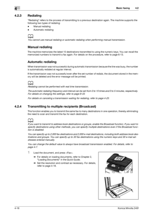 Page 82Basic faxing4
4-16Konica Minolta 240f
4.2
4.2.3 Redialing
Redialing refers to the process of transmitting to a previous destination again. The machine supports the 
following two types of redialing:
-Manual redialing
-Automatic redialing
d
You cannot use manual redialing or automatic redialing when performing manual transmission.
Manual redialing
The machine memorizes the latest 10 destinations transmitted to using the numeric keys. You can recall the 
memorized numbers to transmit a fax again. For...