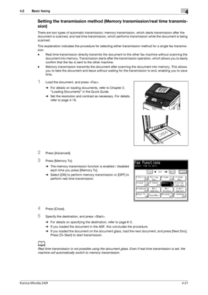 Page 87Konica Minolta 240f4-21
4.2 Basic faxing4
Setting the transmission method (Memory transmission/real time transmis-
sion)
There are two types of automatic transmission; memory transmission, which starts transmission after the 
document is scanned, and real time transmission, which performs transmission while the document is being 
scanned.
This explanation indicates the procedure for selecting either transmission method for a single fax transmis-
sion.
-Real time transmission directly transmits the...