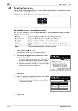 Page 88Basic faxing4
4-22Konica Minolta 240f
4.2
4.2.6 Canceling/checking faxes
You can cancel fax transmissions and check currently reserved transmissions. You can also check the com-
munication result of the latest fax jobs.
If there is a reserved fax,  illuminates.
Canceling/checking the current document
You can cancel or check the current document. On the Review Jobs screen the following statuses are dis-
played for each destination.
1Press .
The information for the current document is displayed.
2If you...