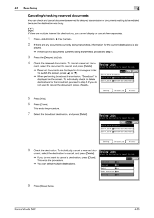 Page 89Konica Minolta 240f4-23
4.2 Basic faxing4
Canceling/checking reserved documents
You can check and cancel documents reserved for delayed transmission or documents waiting to be redialed 
because the destination was busy.
d
If there are multiple internet fax destinations, you cannot display or cancel them separately.
1Press .
2If there are any documents currently being transmitted, information for the current destinations is dis-
played.
%If there are no documents currently being transmitted, proceed to...