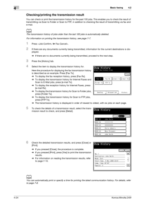 Page 90Basic faxing4
4-24Konica Minolta 240f
4.2
Checking/printing the transmission result
You can check or print the transmission history for the past 100 jobs. This enables you to check the result of 
transmitting via Scan to Folder or Scan to FTP, in addition to checking the result of transmitting via fax and 
e-mail.
d
The transmission history of jobs older than the last 100 jobs is automatically deleted.
For information on printing the transmission history, see page 7-7. 
1Press .
2If there are any...