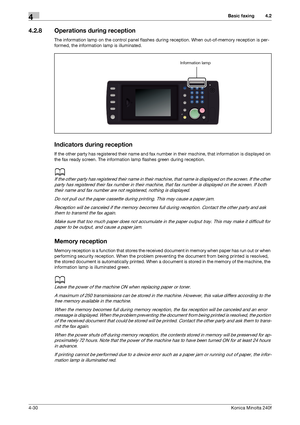 Page 96Basic faxing4
4-30Konica Minolta 240f
4.2
4.2.8 Operations during reception
The information lamp on the control panel flashes during reception. When out-of-memory reception is per-
formed, the information lamp is illuminated.
Indicators during reception
If the other party has registered their name and fax number in their machine, that information is displayed on 
the fax ready screen. The information lamp flashes green during reception.
d
If the other party has registered their name in their machine,...