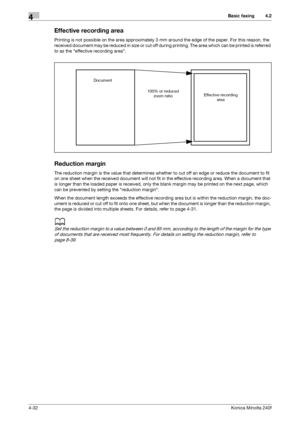 Page 98Basic faxing4
4-32Konica Minolta 240f
4.2
Effective recording area
Printing is not possible on the area approximately 3 mm around the edge of the paper. For this reason, the 
received document may be reduced in size or cut off during printing. The area which can be printed is referred 
to as the effective recording area.
Reduction margin
The reduction margin is the value that determines whether to cut off an edge or reduce the document to fit 
on one sheet when the received document will not fit in the...