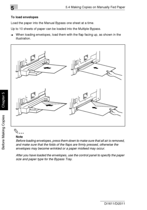 Page 10155.4 Making Copies on Manually Fed Paper
5-12 Di1611/Di2011
Before Making Copies
Chapter 5
To load envelopes
Load the paper into the Manual Bypass one sheet at a time.
Up to 10 sheets of paper can be loaded into the Multiple Bypass.
➜When loading envelopes, load them with the flap facing up, as shown in the 
illustration.
✎
Note
Before loading envelopes, press them down to make sure that all air is removed, 
and make sure that the folds of the flaps are firmly pressed, otherwise the 
envelopes may become...