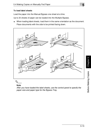 Page 1045.4 Making Copies on Manually Fed Paper5
Di1611/Di2011 5-15
Before Making Copies
Chapter 5
To load label sheets
Load the paper into the Manual Bypass one sheet at a time.
Up to 20 sheets of paper can be loaded into the Multiple Bypass.
➜When loading label sheets, load them in the same orientation as the document.
Place documents with the side to be printed facing down.
✎
Note
After you have loaded the label sheets, use the control panel to specify the 
paper size and paper type for the Bypass Tray....