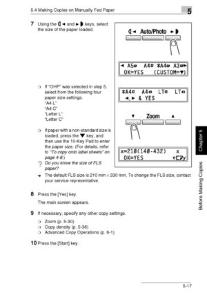 Page 1065.4 Making Copies on Manually Fed Paper5
Di1611/Di2011 5-17
Before Making Copies
Chapter 5
7Using the and keys, select 
the size of the paper loaded.
❍If “OHP” was selected in step 5, 
select from the following four 
paper size settings.
“A4 L”
“A4 C”
“Letter L”
“Letter C”
❍If paper with a non-standard size is 
loaded, press the key, and 
then use the 10-Key Pad to enter 
the paper size. (For details, refer 
to “To copy onto label sheets” on 
page 4-8.)
?Do you know the size of FLS 
paper?
➜The default...