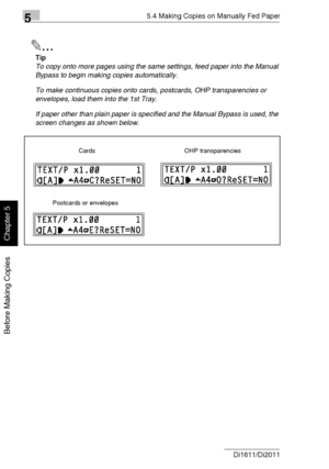 Page 10755.4 Making Copies on Manually Fed Paper
5-18 Di1611/Di2011
Before Making Copies
Chapter 5
✎
Tip
To copy onto more pages using the same settings, feed paper into the Manual 
Bypass to begin making copies automatically.
To make continuous copies onto cards, postcards, OHP transparencies or 
envelopes, load them into the 1st Tray.
If paper other than plain paper is specified and the Manual Bypass is used, the 
screen changes as shown below.
Cards OHP transparencies
Postcards or envelopes
Downloaded From...