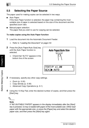 Page 11155.5 Selecting the Paper Source
5-22 Di1611/Di2011
Before Making Copies
Chapter 5
5.5 Selecting the Paper Source
The paper used for making copies can be selected in two ways.
Auto Paper:
If the Auto Paper function is selected, the paper tray containing the most 
suitable size of paper is selected based on the size of the document and the 
specified zoom ratio.
Manual paper selection:
The paper that you wish to use for copying can be selected.
To make copies using the Auto Paper function
1Load the...