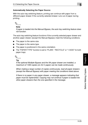 Page 1145.5 Selecting the Paper Source5
Di1611/Di2011 5-25
Before Making Copies
Chapter 5
Automatically Selecting the Paper Source
With the auto tray switching feature, printing can continue with paper from a 
different paper drawer if the currently selected drawer runs out of paper during 
printing.
✎
Note
If paper is loaded into the Manual Bypass, the auto tray switching feature does 
not function.
The auto tray switching feature functions if the currently selected paper drawer and 
another paper drawer...