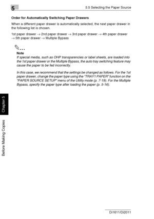 Page 11555.5 Selecting the Paper Source
5-26 Di1611/Di2011
Before Making Copies
Chapter 5
Order for Automatically Switching Paper Drawers
When a different paper drawer is automatically selected, the next paper drawer in 
the following list is chosen.
1st paper drawer → 2nd paper drawer → 3rd paper drawer → 4th paper drawer 
→ 5th paper drawer → Multiple Bypass
✎
Note
If special media, such as OHP transparencies or label sheets, are loaded into 
the 1st paper drawer or the Multiple Bypass, the auto tray switching...