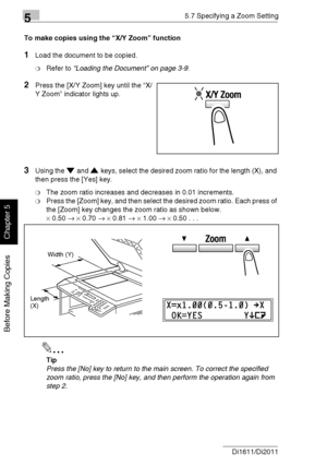 Page 12355.7 Specifying a Zoom Setting
5-34 Di1611/Di2011
Before Making Copies
Chapter 5
To make copies using the “X/Y Zoom” function
1Load the document to be copied.
❍Refer to “Loading the Document” on page 3-9.
2Press the [X/Y Zoom] key until the “X/
Y Zoom” indicator lights up.
3Using the and keys, select the desired zoom ratio for the length (X), and 
then press the [Yes] key.
❍The zoom ratio increases and decreases in 0.01 increments.
❍Press the [Zoom] key, and then select the desired zoom ratio. Each press...