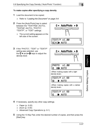 Page 1265.8 Specifying the Copy Density (“Auto/Photo” Function)5
Di1611/Di2011 5-37
Before Making Copies
Chapter 5
To make copies after specifying a copy density
1Load the document to be copied.
❍Refer to “Loading the Document” on page 3-9.
2Press the [Auto/Photo] key to select 
between the “TEXT/P[A]” (AUTO), 
“TEXT[A]” (AUTO), “PHOTO”, 
“TEXT/P”, or “TEXT” settings.
❍The current setting appears on the 
left side of the screen.
3If the “PHOTO”, “TEXT” or “TEXT/P” 
setting was selected, use 
the and keys to...