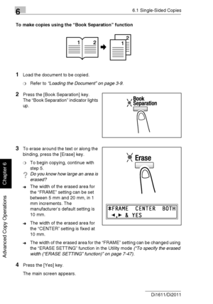 Page 13366.1 Single-Sided Copies
6-4 Di1611/Di2011
Advanced Copy Operations
Chapter 6
To make copies using the “Book Separation” function
1Load the document to be copied.
❍Refer to “Loading the Document” on page 3-9.
2Press the [Book Separation] key.
The “Book Separation” indicator lights 
up.
3To erase around the text or along the 
binding, press the [Erase] key.
❍To begin copying, continue with 
step 5.
?Do you know how large an area is 
erased?
➜The width of the erased area for 
the “FRAME” setting can be set...