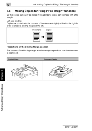 Page 14766.6 Making Copies for Filing (“File Margin” function)
6-18 Di1611/Di2011
Advanced Copy Operations
Chapter 6
6.6 Making Copies for Filing (“File Margin” function)
So that copies can easily be stored in filing binders, copies can be made with a file 
margin.
Left-side binding:
Copies are printed with the contents of the document slightly shifted to the right in 
order to create a binding margin at the left.
Precautions on the Binding Margin Location
The location of the binding margin area in the copy...