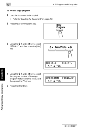 Page 15166.7 Programmed Copy Jobs
6-22 Di1611/Di2011
Advanced Copy Operations
Chapter 6
To recall a copy program
1Load the document to be copied.
❍Refer to “Loading the Document” on page 3-9.
2Press the [Copy Program] key.
3Using the and keys, select 
“RECALL”, and then press the [Yes] 
key.
4Using the and keys, select 
the program number of the copy 
program that you wish to recall, and 
then press the [Yes] key.
5Press the [Start] key.
Downloaded From ManualsPrinter.com Manuals 