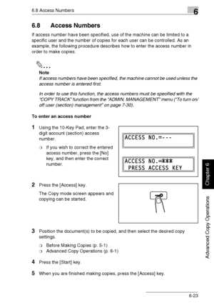 Page 1526.8 Access Numbers6
Di1611/Di2011 6-23
Advanced Copy Operations
Chapter 6
6.8 Access Numbers
If access number have been specified, use of the machine can be limited to a 
specific user and the number of copies for each user can be controlled. As an 
example, the following procedure describes how to enter the access number in 
order to make copies.
✎
Note
If access numbers have been specified, the machine cannot be used unless the 
access number is entered first.
In order to use this function, the access...