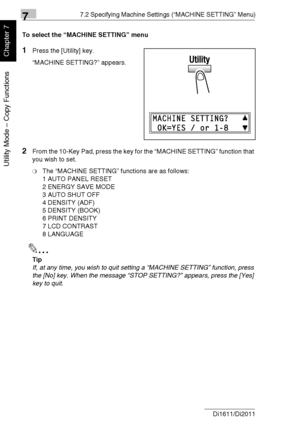 Page 15977.2 Specifying Machine Settings (“MACHINE SETTING” Menu)
7-6 Di1611/Di2011
Utility Mode – Copy Functions
Chapter 7
To select the “MACHINE SETTING” menu
1Press the [Utility] key.
“MACHINE SETTING?” appears.
2From the 10-Key Pad, press the key for the “MACHINE SETTING” function that 
you wish to set.
❍The “MACHINE SETTING” functions are as follows:
1 AUTO PANEL RESET
2 ENERGY SAVE MODE
3 AUTO SHUT OFF
4 DENSITY (ADF)
5 DENSITY (BOOK)
6 PRINT DENSITY
7 LCD CONTRAST
8 LANGUAGE
✎
Tip
If, at any time, you...