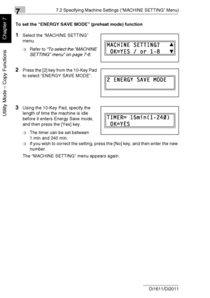 Page 16177.2 Specifying Machine Settings (“MACHINE SETTING” Menu)
7-8 Di1611/Di2011
Utility Mode – Copy Functions
Chapter 7
To set the “ENERGY SAVE MODE” (preheat mode) function
1Select the “MACHINE SETTING” 
menu.
❍Refer to “To select the “MACHINE 
SETTING” menu” on page 7-6.
2Press the [2] key from the 10-Key Pad 
to select “ENERGY SAVE MODE”.
3Using the 10-Key Pad, specify the 
length of time the machine is idle 
before it enters Energy Save mode, 
and then press the [Yes] key.
❍The timer can be set between...