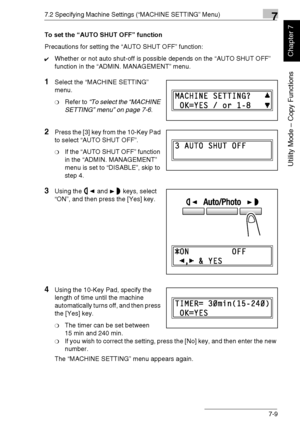 Page 1627.2 Specifying Machine Settings (“MACHINE SETTING” Menu)7
Di1611/Di2011 7-9
Utility Mode – Copy Functions
Chapter 7
To set the “AUTO SHUT OFF” function
Precautions for setting the “AUTO SHUT OFF” function:
✔Whether or not auto shut-off is possible depends on the “AUTO SHUT OFF” 
function in the “ADMIN. MANAGEMENT” menu.
1Select the “MACHINE SETTING” 
menu.
❍Refer to “To select the “MACHINE 
SETTING” menu” on page 7-6.
2Press the [3] key from the 10-Key Pad 
to select “AUTO SHUT OFF”.
❍If the “AUTO SHUT...