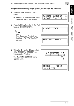 Page 1647.2 Specifying Machine Settings (“MACHINE SETTING” Menu)7
Di1611/Di2011 7-11
Utility Mode – Copy Functions
Chapter 7
To specify the scanning image quality (“DENSITY(ADF)” function)
1Select the “MACHINE SETTING” 
menu.
❍Refer to “To select the “MACHINE 
SETTING” menu” on page 7-6.
2Press the [4] key from the 10-Key Pad 
to select “DENSITY(ADF)”.
✎
Note
If the Document Feeder is not 
installed, “
∗NOT AVAILABLE∗” 
appears.
3Using the and keys, select 
either “MODE1” or “MODE2”, and 
then press the [Yes]...