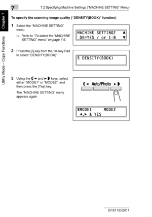 Page 16577.2 Specifying Machine Settings (“MACHINE SETTING” Menu)
7-12 Di1611/Di2011
Utility Mode – Copy Functions
Chapter 7
To specify the scanning image quality (“DENSITY(BOOK)” function)
1Select the “MACHINE SETTING” 
menu.
❍Refer to “To select the “MACHINE 
SETTING” menu” on page 7-6.
2Press the [5] key from the 10-Key Pad 
to select “DENSITY(BOOK)”.
3Using the and keys, select 
either “MODE1” or “MODE2”, and 
then press the [Yes] key.
The “MACHINE SETTING” menu 
appears again.
Downloaded From...