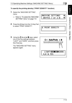 Page 1667.2 Specifying Machine Settings (“MACHINE SETTING” Menu)7
Di1611/Di2011 7-13
Utility Mode – Copy Functions
Chapter 7
To specify the printing density (“PRINT DENSITY” function)
1Select the “MACHINE SETTING” 
menu.
❍Refer to “To select the “MACHINE 
SETTING” menu” on page 7-6.
2Press the [6] key from the 10-Key Pad 
to select “PRINT DENSITY”.
3Using the and keys, select 
one of the five settings between 
“LIGHT” and “DARK”, and then press 
the [Yes] key.
The “MACHINE SETTING” menu 
appears again....