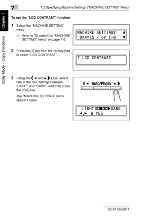 Page 16777.2 Specifying Machine Settings (“MACHINE SETTING” Menu)
7-14 Di1611/Di2011
Utility Mode – Copy Functions
Chapter 7
To set the “LCD CONTRAST” function
1Select the “MACHINE SETTING” 
menu.
❍Refer to“To select the “MACHINE 
SETTING” menu” on page 7-6.
2Press the [7] key from the 10-Key Pad 
to select “LCD CONTRAST”.
3Using the and keys, select 
one of the four settings between 
“LIGHT” and “DARK”, and then press 
the [Yes] key.
The “MACHINE SETTING” menu 
appears again.
Downloaded From ManualsPrinter.com...