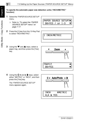 Page 17177.3 Setting Up the Paper Sources (“PAPER SOURCE SETUP” Menu)
7-18 Di1611/Di2011
Utility Mode – Copy Functions
Chapter 7
To specify the automatic paper size detection units (“INCH/METRIC” 
function)
1Select the “PAPER SOURCE SETUP” 
menu.
❍Refer to “To select the “PAPER 
SOURCE SETUP” menu” on 
page 7-17.
2Press the [1] key from the 10-Key Pad 
to select “INCH/METRIC”.
3Using the and keys, select a 
paper tray, and then press the [Yes] 
key.
4Using the and keys, select 
either “METRIC” or “INCH”, and...