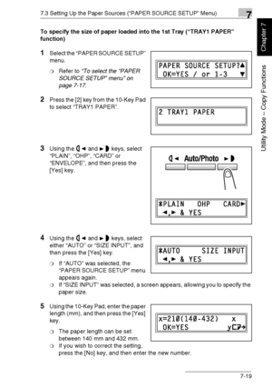 Page 1727.3 Setting Up the Paper Sources (“PAPER SOURCE SETUP” Menu)7
Di1611/Di2011 7-19
Utility Mode – Copy Functions
Chapter 7
To specify the size of paper loaded into the 1st Tray (“TRAY1 PAPER” 
function)
1Select the “PAPER SOURCE SETUP” 
menu.
❍Refer to “To select the “PAPER 
SOURCE SETUP” menu” on 
page 7-17.
2Press the [2] key from the 10-Key Pad 
to select “TRAY1 PAPER”.
3Using the and keys, select 
“PLAIN”, “OHP”, “CARD” or 
“ENVELOPE”, and then press the 
[Yes] key.
4Using the and keys, select 
either...