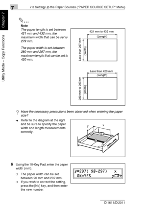 Page 17377.3 Setting Up the Paper Sources (“PAPER SOURCE SETUP” Menu)
7-20 Di1611/Di2011
Utility Mode – Copy Functions
Chapter 7
✎
Note
The paper length is set between 
421 mm and 432 mm, the 
maximum width that can be set is 
279 mm.
The paper width is set between 
280 mm and 297 mm, the 
maximum length that can be set is 
420 mm.
?Have the necessary precautions been observed when entering the paper 
size?
➜Refer to the diagram at the right 
and be sure to specify the paper 
width and length measurements...