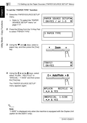 Page 17577.3 Setting Up the Paper Sources (“PAPER SOURCE SETUP” Menu)
7-22 Di1611/Di2011
Utility Mode – Copy Functions
Chapter 7
To set the “PAPER TYPE” function
1Select the “PAPER SOURCE SETUP” 
menu.
❍Refer to “To select the “PAPER 
SOURCE SETUP” menu” on 
page 7-17.
2Press the [3] key from the 10-Key Pad 
to select “PAPER TYPE”.
3Using the and keys, select a 
paper tray, and then press the [Yes] 
key.
4Using the and keys, select 
either “PLAIN”, “RECYCLE” or 
“SPECIAL”, “1-SIDE” and then press 
the [Yes]...