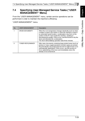 Page 1767.4 Specifying User-Managed Service Tasks (“USER MANAGEMENT” Menu)7
Di1611/Di2011 7-23
Utility Mode – Copy Functions
Chapter 7
7.4 Specifying User-Managed Service Tasks (“USER 
MANAGEMENT” Menu)
From the “USER MANAGEMENT” menu, certain service operations can be 
performed in order to maintain the machine’s efficiency.
“USER MANAGEMENT” menu:
No.USER MANAGEMENTDescription
1 DRUM  DEHUMIDIFY When the room temperature changes drastically (such as when 
a heater is used in the winter) or when the machine is...