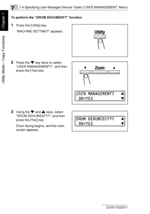 Page 17777.4 Specifying User-Managed Service Tasks (“USER MANAGEMENT” Menu)
7-24 Di1611/Di2011
Utility Mode – Copy Functions
Chapter 7
To perform the “DRUM DEHUMIDIFY” function
1Press the [Utility] key.
“MACHINE SETTING?” appears.
2Press the key twice to select 
“USER MANAGEMENT?”, and then 
press the [Yes] key.
3Using the and keys, select 
“DRUM DEHUMIDIFY?”, and then 
press the [Yes] key.
Drum drying begins, and the main 
screen appears.
Downloaded From ManualsPrinter.com Manuals 