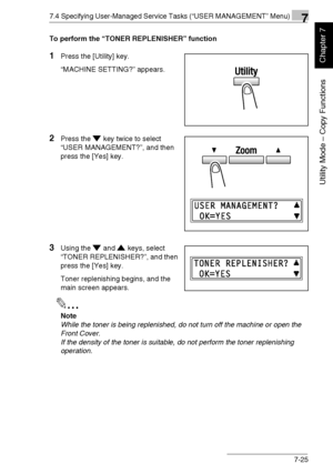 Page 1787.4 Specifying User-Managed Service Tasks (“USER MANAGEMENT” Menu)7
Di1611/Di2011 7-25
Utility Mode – Copy Functions
Chapter 7
To perform the “TONER REPLENISHER” function
1Press the [Utility] key.
“MACHINE SETTING?” appears.
2Press the key twice to select 
“USER MANAGEMENT?”, and then 
press the [Yes] key.
3Using the and keys, select 
“TONER REPLENISHER?”, and then 
press the [Yes] key.
Toner replenishing begins, and the 
main screen appears.
✎
Note
While the toner is being replenished, do not turn off...