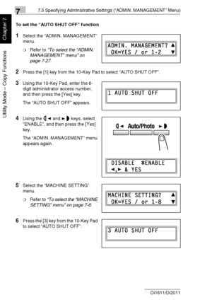 Page 18177.5 Specifying Administrative Settings (“ADMIN. MANAGEMENT” Menu)
7-28 Di1611/Di2011
Utility Mode – Copy Functions
Chapter 7
To set the “AUTO SHUT OFF” function
1Select the “ADMIN. MANAGEMENT” 
menu.
❍Refer to “To select the “ADMIN. 
MANAGEMENT” menu” on 
page 7-27.
2Press the [1] key from the 10-Key Pad to select “AUTO SHUT OFF”.
3Using the 10-Key Pad, enter the 6-
digit administrator access number, 
and then press the [Yes] key.
The “AUTO SHUT OFF” appears.
4Using the and keys, select 
“ENABLE”, and...