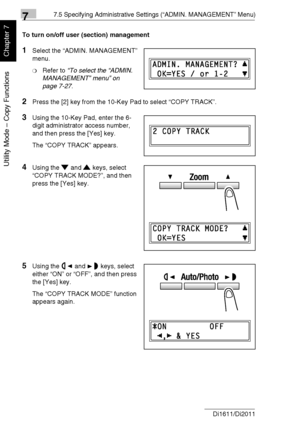 Page 18377.5 Specifying Administrative Settings (“ADMIN. MANAGEMENT” Menu)
7-30 Di1611/Di2011
Utility Mode – Copy Functions
Chapter 7
To turn on/off user (section) management
1Select the “ADMIN. MANAGEMENT” 
menu.
❍Refer to “To select the “ADMIN. 
MANAGEMENT” menu” on 
page 7-27.
2Press the [2] key from the 10-Key Pad to select “COPY TRACK”.
3Using the 10-Key Pad, enter the 6-
digit administrator access number, 
and then press the [Yes] key.
The “COPY TRACK” appears.
4Using the and keys, select 
“COPY TRACK...